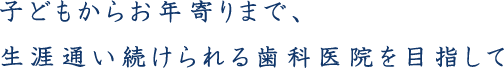 子どもからお年寄りまで、生涯通い続けられる歯科医院を目指して